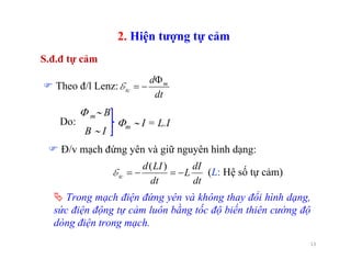 13
Trong mạch điện đứng yên và không thay đổi hình dạng,
sức điện động tự cảm luôn bằng tốc độ biến thiên cường độ
dòng điện trong mạch.
S.đ.đ tự cảm
2. Hiện tượng tự cảm
Φ m∼ B
B ∼ I
Do: Φm ∼ I = L.I
dt
d m
tc
Φ
−=ETheo đ/l Lenz:
dt
dI
L
dt
LId
tc −=−=
)(
E
Đ/v mạch đứng yên và giữ nguyên hình dạng:
(L: Hệ số tự cảm)
 