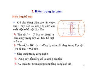 15
Hiệu ứng bề mặt
B
r
Khi cho dòng điện cao tần chạy
qua 1 dây dẫn ⇒ dòng tự cảm chỉ
xuất hiện ở bề mặt dây dẫn
2. Hiện tượng tự cảm
Dùng dây dẫn rỗng để tải dòng cao tần
Kỹ thuật tôi bề mặt hợp kim bằng dòng cao tần
Ứng dụng trong công nghệ:
Tần số f = 103 Hz ⇒ dòng tự
cảm chạy trong lớp vật liệu bề mặt
~ 2 mm
Tần số f = 105 Hz ⇒ dòng tự cảm chỉ chạy trong lớp vật
liệu bề mặt ~ 0,2 mm
 