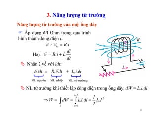 17
Áp dụng đ/l Ohm trong quá trình
hình thành dòng điện i:
E + Etc = R.i
NL nguồn NL nhiệt NL từ trường
2
Ii
0i0
L.I
2
1
L.i.didWW ===⇒ ∫∫
=
=
NL từ trường khi thiết lập dòng điện trong ống dây: dW = L.i.di
3. Năng lượng từ trường
Năng lượng từ trường của một ống dây
dt
di
LR.i +=EHay:
E idt = R.i2dt + L.i.di
Nhân 2 vế với idt:
 