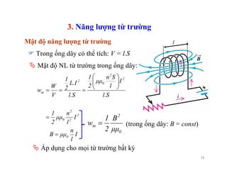 18
3. Năng lượng từ trường
Mật độ năng lượng từ trường l
2
2
2
0
2
2
0
2
m
I
l
n
μμ
2
1
l.S
I
l
Sn
μμ
2
1
l.S
L.I
2
1
V
W
w
=
⎟⎟
⎠
⎞
⎜⎜
⎝
⎛
===
Mật độ NL từ trường trong ống dây:
I
l
n
μμB 0=
Trong ống dây có thể tích: V = l.S
Áp dụng cho mọi từ trường bất kỳ
0
2
m
μμ
B
2
1
w = (trong ống dây: B = const)
 
