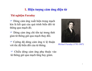 4
1. Hiện tượng cảm ứng điện từ
Dòng cảm ứng xuất hiện trong mạch
kín là kết quả của quá trình biến đổi từ
thông qua mạch đó.
Dòng cảm ứng chỉ tồn tại trong thời
gian từ thông gửi qua mạch thay đổi.
Cường độ dòng cảm ứng tỉ lệ thuận
với tốc độ biến đổi của từ thông.
Chiều dòng cảm ứng phụ thuộc vào
từ thông gửi qua mạch tăng hay giảm.
Thí nghiệm Faraday
Michael Faraday (1791-1867)
 