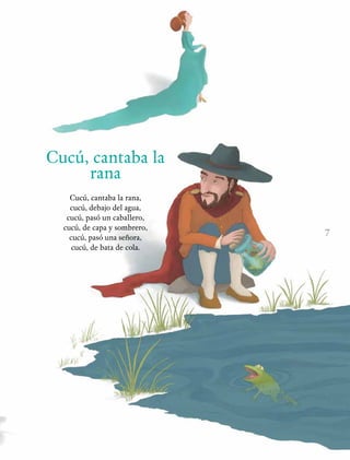 7
Cucú, cantaba la
rana
Cucú, cantaba la rana,
cucú, debajo del agua,
cucú, pasó un caballero,
cucú, de capa y sombrero,
cucú, pasó una señora,
cucú, de bata de cola.
 