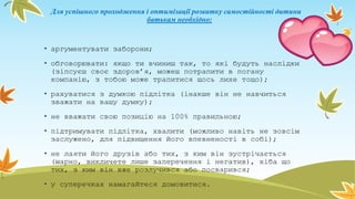 Для успішного проходження і оптимізації розвитку самостійності дитини
батькам необхідно:
• аргументувати заборони;
• обговорювати: якщо ти вчиниш так, то які будуть наслідки
(зіпсуєш своє здоров’я, можеш потрапити в погану
компанію, з тобою може трапитися щось лихе тощо);
• рахуватися з думкою підлітка (інакше він не навчиться
зважати на вашу думку);
• не вважати свою позицію на 100% правильною;
• підтримувати підлітка, хвалити (можливо навіть не зовсім
заслужено, для підвищення його впевненості в собі);
• не лаяти його друзів або тих, з ким він зустрічається
(марно, викличете лише заперечення і негатив), хіба що
тих, з ким він вже розлучився або посварився;
• у суперечках намагайтеся домовитися.
 