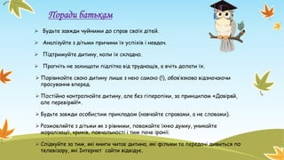 Поради батькам
 Будьте завжди чуйними до справ своїх дітей.
 Аналізуйте з дітьми причини їх успіхів і невдач.
 Підтримуйте дитину, коли їх складно.
 Прагніть не захищати підлітка від труднощів, а вчіть долати їх.
 Порівнюйте свою дитину лише з нею самою (!), обов’язково відзначаючи
просування вперед.
 Постійно контролюйте дитину, але без гіперопіки, за принципом «Довіряй,
але перевіряй!».
 Будьте завжди особистим прикладом (навчайте справами, а не словами).
 Розмовляйте з дітьми як з рівними, поважайте їхню думку, уникайте
моралізації, криків, повчальності і тим паче іронії.
 Слідкуйте за тим, які книги читає дитина, які фільми та передачі дивиться по
телевізору, які Інтернет сайти відвідує.
 