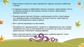  Радьте дитині стежити за своєю зовнішністю: одягом, зачіскою, особистою
гігієною.
 У жодному випадку не забороняйте підлітку стосунків з протилежною статтю,
не обходьте розмов на тему взаємин хлопців та дівчат, щоб уникнути
недовіри між вами.
 Розкажіть дитині про свої стосунки з протилежною статтю у підлітковому
віці, зробивши акцент на благородстві, культурі почуттів, повазі один до
одного, відповідальності один за одного.
 Вчіть підлітка відповідати за свої вчинки.
 Познайомтеся з друзями дитини, попросіть їх інформувати вас про способи
проведення часу, але не перетворюйтесь на шпигуна, що стежить за кожним
кроком дитини. Пам’ятайте: недовіра ображає!
 Будьте для своєї дитини перш за все старшим, мудрішим другом і тільки
потім люблячими батьками.
 