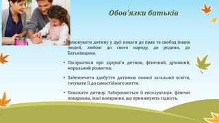 Обов'язки батьків
• Виховувати дитину у дусі поваги до прав та свобод інших
людей, любові до свого народу, до родини, до
Батьківщини.
• Піклуватися про здоров'я дитини, фізичний, духовний,
моральний розвиток.
• Забезпечити здобуття дитиною повної загальної освіти,
готувати її до самостійного життя.
• Поважати дитину. Забороняється її експлуатація, фізичні
покарання, інші покарання, що принижують гідність.
 