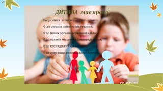 ДИТИНА має право
Звернутися за захистом своїх прав
 до органів опіки та піклування;
до інших органів державної влади;
до органів місцевого самоврядування;
до громадських організацій;
до суду, якщо виповнилося 14 років.
 