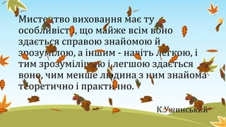 Мистецтво виховання має ту
особливість, що майже всім воно
здається справою знайомою й
зрозумілою, а іншим - навіть легкою, і
тим зрозумілішою і легшою здається
воно, чим менше людина з ним знайома
теоретично і практично.
К.Ушинський
 