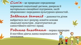 Сім'я – це природне середовище
первинної соціалізації дитини, джерело її
матеріально-емоційної підтримки, засіб
збереження і передання культурних цінностей .
Завдання батьків – допомогти дітям
набратися сил і розуму, освоїти основи
людської культури , підготуватися до
самостійного життя і праці.
Родинне виховання - перша природна
й постійно діюча ланка національного
виховання.
 