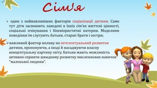 Сім'я
 один з найважливіших факторів соціалізації дитини. Саме
тут діти засвоюють заведені в їхніх сім'ях життєві цінності,
соціальні очікування і біхевіористичні патерни. Моделями
поведінки їм слугують батьки, старші брати і сестри;
важливий фактор впливу на інтелектуальний розвиток
дитини, пропонуючи, а іноді й насаджуючи власну
концептуальну картину світу. Батьки мають можливість
активно сприяти швидкому розвитку мисленнєвих навичок
“маленької людини”.
 