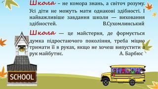 Школа – не комора знань, а світоч розуму.
Усі діти не можуть мати однакові здібності. І
найважливіше завдання школи — виховання
здібностей. В.Сухомлинський
Школа — це майстерня, де формується
думка підростаючого покоління, треба міцно
тримати її в руках, якщо не хочеш випустити з
рук майбутнє. А. Барбюс
 