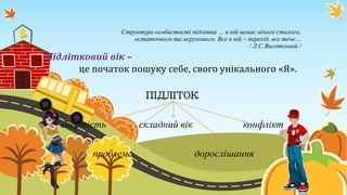 Структура особистості підлітка … в ній немає нічого сталого,
остаточного та нерухомого. Все в ній – перехід, все тече…
/ Л.С.Виготський /
Підлітковий вік –
це початок пошуку себе, свого унікального «Я».
ПІДЛІТОК
впертість складний вік конфлікт
проблема дорослішання
 