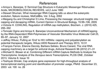 References 
Amiya k. Banerjee, 5'-Terminal Cap Structure in Eukaryotic Messenger Ribonucleic 
Acids, MICROBIOLOGICAL REVIEWS, vol.2 June 1980 
Stewart Shuman, What messenger RNA Capping tells us about the eukaryotic 
evolution, Nature reviews, MolCellBio, Vol. 3 Aug. 2002 
Meigang Gu and Christopher D Lima, Processing the message: structural insights into 
capping and decapping mRNA, Current Opinion in Structural Biology, 15:99–106, 2005 
Victoria H. COWLING, Regulation of mRNA cap methylation, Biochem. J. (2010) 425, 
295–302 
Tomoaki Ogino and Amiya K. Banerjee Unconventional Mechanism of mRNACapping 
by the RNA-Dependent RNA Polymerase of Vesicular Stomatitis Virus Molecular Cell 25, 
85–97, January 12, 2007 
Jeffrey Wilusz, Putting an ‘End’ to HIV mRNAs: capping and polyadenylation as 
potential therapeutic targets, Wilusz AIDS Research and Therapy 2013, 10:31 
François Ferron, Etienne Decroly, Barbara Selisko, Bruno Canard, The viral RNA 
capping machinery as a target for antiviral drugs, Antiviral Research 96 (2012) 21–31 
Michael D. Blower et al, Combining Different mRNA Capture Methods to Analyze the 
Transcriptome: Analysis of the Xenopus laevis Transcriptome, PLOS ONE ,October 
2013, Volume 8, Issue 10 
Toshiyuki Shiraki, Cap analysis gene expression for high-throughput analysis of 
transcriptional starting point and identification of promoter usage, PNAS December 23, 
2003 vol. 100 no. 26 
 