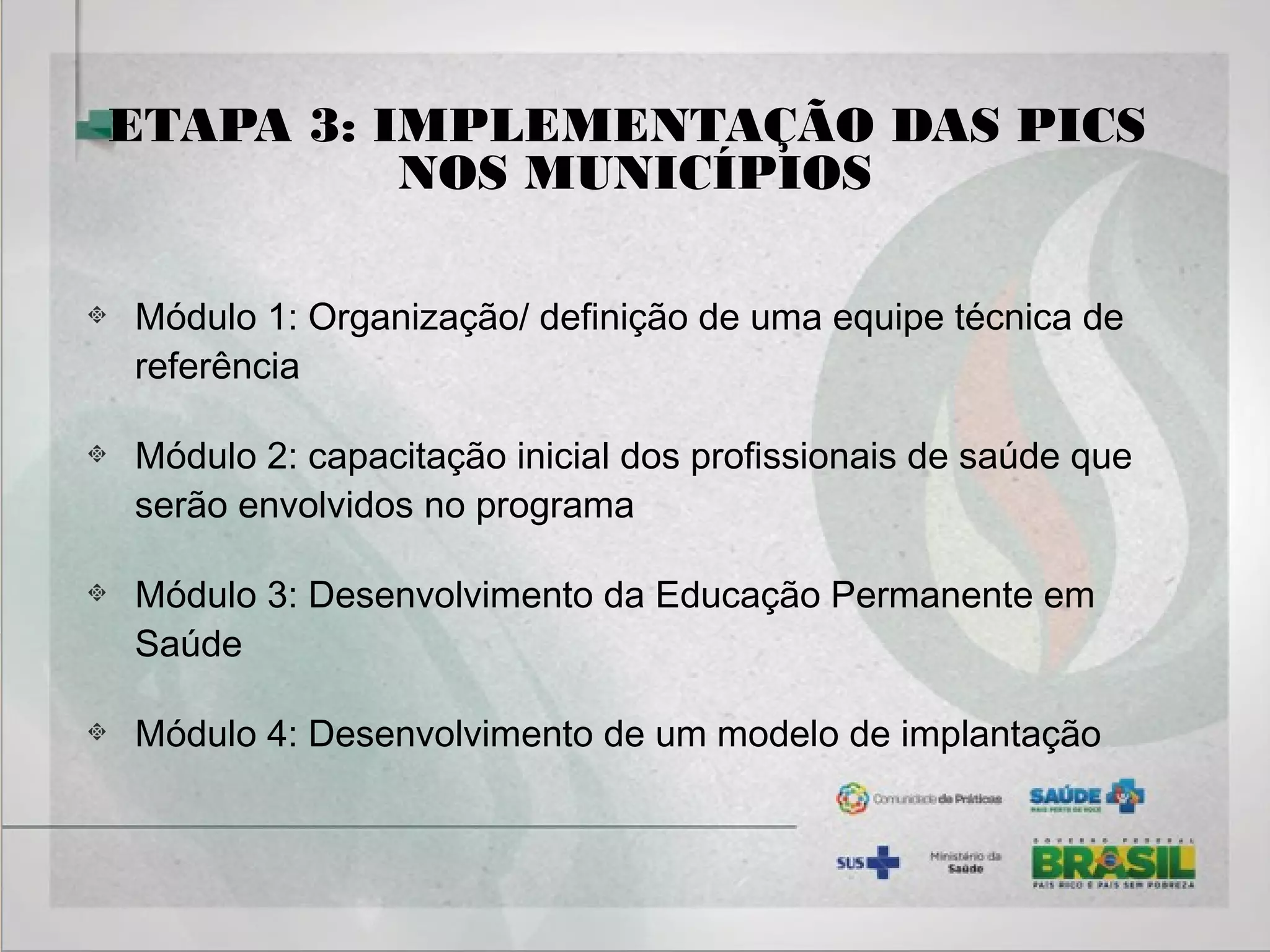 ETAPA 3: IMPLEMENTAÇÃO DAS PICS
NOS MUNICÍPIOS
Módulo 1: Organização/ definição de uma equipe técnica de
referência
Módulo 2: capacitação inicial dos profissionais de saúde que
serão envolvidos no programa
Módulo 3: Desenvolvimento da Educação Permanente em
Saúde
Módulo 4: Desenvolvimento de um modelo de implantação