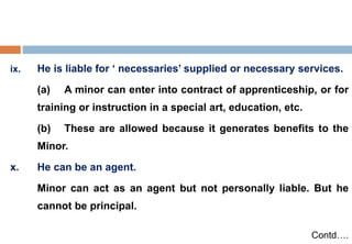 ix. He is liable for ‘ necessaries’ supplied or necessary services.
(a) A minor can enter into contract of apprenticeship, or for
training or instruction in a special art, education, etc.
(b) These are allowed because it generates benefits to the
Minor.
x. He can be an agent.
Minor can act as an agent but not personally liable. But he
cannot be principal.
Contd….
 
