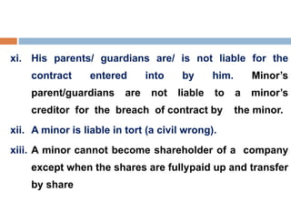 xi. His parents/ guardians are/ is not liable for the
contract entered into by him. Minor’s
parent/guardians are not liable to a minor’s
creditor for the breach of contract by the minor.
xii. A minor is liable in tort (a civil wrong).
xiii. A minor cannot become shareholder of a company
except when the shares are fullypaid up and transfer
by share
 