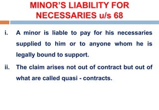 MINOR’S LIABILITY FOR
NECESSARIES u/s 68
i. A minor is liable to pay for his necessaries
supplied to him or to anyone whom he is
legally bound to support.
ii. The claim arises not out of contract but out of
what are called quasi - contracts.
 