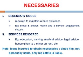NECESSARIES
i. NECESSARY GOODS
 required to maintain a bare existence
 Eg: bread & clothes, watch and a bicycle, engagement
ring,etc.
ii. SERVICES RENDERED
 Eg: education, training, medical advice, legal advice,
house given to a minor on rent, etc.
Note: loans incurred to obtain necessaries : binds him, not
personally liable, only his estate is liable.
 