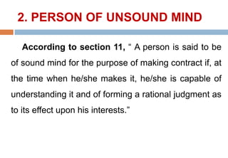2. PERSON OF UNSOUND MIND
According to section 11, “ A person is said to be
of sound mind for the purpose of making contract if, at
the time when he/she makes it, he/she is capable of
understanding it and of forming a rational judgment as
to its effect upon his interests.”
 