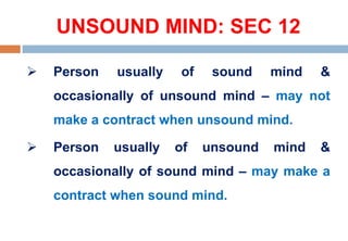 UNSOUND MIND: SEC 12
 Person usually of sound mind &
occasionally of unsound mind – may not
make a contract when unsound mind.
 Person usually of unsound mind &
occasionally of sound mind – may make a
contract when sound mind.
 