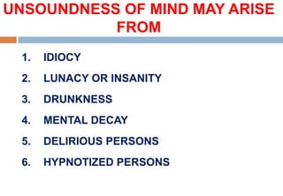 UNSOUNDNESS OF MIND MAY ARISE
FROM
1. IDIOCY
2. LUNACY OR INSANITY
3. DRUNKNESS
4. MENTAL DECAY
5. DELIRIOUS PERSONS
6. HYPNOTIZED PERSONS
 
