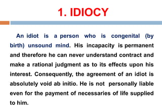 1. IDIOCY
An idiot is a person who is congenital (by
birth) unsound mind. His incapacity is permanent
and therefore he can never understand contract and
make a rational judgment as to its effects upon his
interest. Consequently, the agreement of an idiot is
absolutely void ab initio. He is not personally liable
even for the payment of necessaries of life supplied
to him.
 