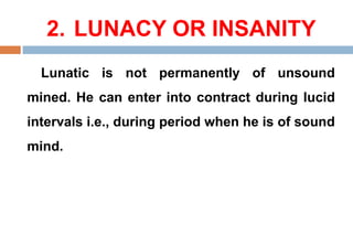 2. LUNACY OR INSANITY
Lunatic is not permanently of unsound
mined. He can enter into contract during lucid
intervals i.e., during period when he is of sound
mind.
 