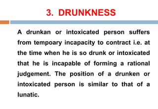 3. DRUNKNESS
A drunkan or intoxicated person suffers
from tempoary incapacity to contract i.e. at
the time when he is so drunk or intoxicated
that he is incapable of forming a rational
judgement. The position of a drunken or
intoxicated person is similar to that of a
lunatic.
 
