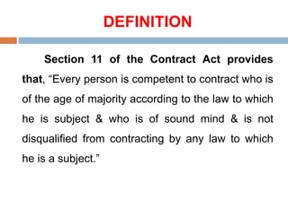 DEFINITION
Section 11 of the Contract Act provides
that, “Every person is competent to contract who is
of the age of majority according to the law to which
he is subject & who is of sound mind & is not
disqualified from contracting by any law to which
he is a subject.”
 