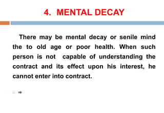 4. MENTAL DECAY
There may be mental decay or senile mind
the to old age or poor health. When such
person is not capable of understanding the
contract and its effect upon his interest, he
cannot enter into contract.
 ⇒
 