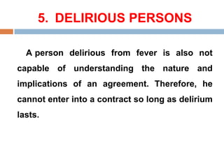 5. DELIRIOUS PERSONS
A person delirious from fever is also not
capable of understanding the nature and
implications of an agreement. Therefore, he
cannot enter into a contract so long as delirium
lasts.
 