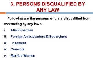 3. PERSONS DISQUALIFIED BY
ANY LAW
Following are the persons who are disqualified from
contracting by any law :-
i. Alien Enemies
ii. Foreign Ambassadors & Sovereigns
iii. Insolvent
iv. Convicts
v. Married Women
 