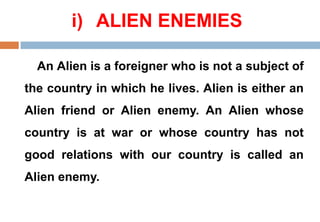 i) ALIEN ENEMIES
An Alien is a foreigner who is not a subject of
the country in which he lives. Alien is either an
Alien friend or Alien enemy. An Alien whose
country is at war or whose country has not
good relations with our country is called an
Alien enemy.
 