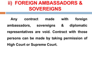 ii) FOREIGN AMBASSADORS &
SOVEREIGNS
Any contract made with foreign
ambassadors, sovereigns & diplomatic
representatives are void. Contract with those
persons can be made by taking permission of
High Court or Supreme Court.
 