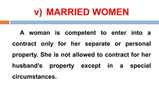v) MARRIED WOMEN
A woman is competent to enter into a
contract only for her separate or personal
property. She is not allowed to contract for her
husband’s property except in a special
circumstances.
 