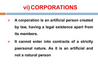 vi)CORPORATIONS
 A corporation is an artificial person created
by law, having a legal existence apart from
its members.
 It cannot enter into contracts of a strictly
paersonal nature. As it is an artificial and
not a natural person
 