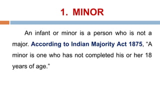 1. MINOR
An infant or minor is a person who is not a
major. According to Indian Majority Act 1875, “A
minor is one who has not completed his or her 18
years of age.”
 
