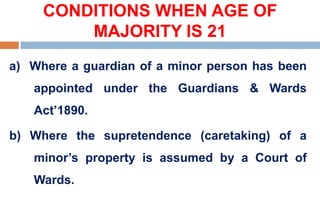 CONDITIONS WHEN AGE OF
MAJORITY IS 21
a) Where a guardian of a minor person has been
appointed under the Guardians & Wards
Act’1890.
b) Where the supretendence (caretaking) of a
minor’s property is assumed by a Court of
Wards.
 