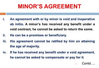 MINOR’S AGREEMENT
i. An agreement with or by minor is void and inoperative
ab initio. A minor’s has received any benefit under a
void contract, he cannot be asked to return the same.
ii. He can be a promisee or beneficiary.
iii. His agreement cannot be ratified by him on attaining
the age of majority.
iv. If he has received any benefit under a void agreement,
he cannot be asked to compensate or pay for it.
v. Contd….
 