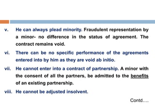 v. He can always plead minority. Fraudulent representation by
a minor- no difference in the status of agreement. The
contract remains void.
vi. There can be no specific performance of the agreements
entered into by him as they are void ab initio.
vii. He cannot enter into a contract of partnership. A minor with
the consent of all the partners, be admitted to the benefits
of an existing partnership.
viii. He cannot be adjusted insolvent.
Contd….
 