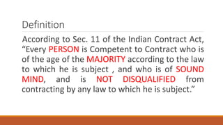 Definition
According to Sec. 11 of the Indian Contract Act,
“Every PERSON is Competent to Contract who is
of the age of the MAJORITY according to the law
to which he is subject , and who is of SOUND
MIND, and is NOT DISQUALIFIED from
contracting by any law to which he is subject.”
 