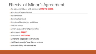 Effects of Minor’s Agreement
o An agreement by or with a minor is VOID AB INITIO.
oNo estoppel against minor
oNo ratification
oBeneficial contract
oDoctrine of Restitution and Minor
oTort and minor
oMinors as a partner of partnership
oMinor as an AGENT
oMinor as an INSOLVENT
oMinor and Negotiable Instruments
oLiability of parents/ guardian of a minor
oMinor’s liability for necessaries
 