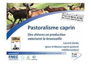 1
www.idele.fr 5èmes Journées Techniques Caprines – 31 mars et 1er avril 2015
Pastoralisme caprin
Des chèvres en production
valorisent la broussaille
Laurent Garde
(pour le Réseau caprin pastoral
méditerranéen)
 