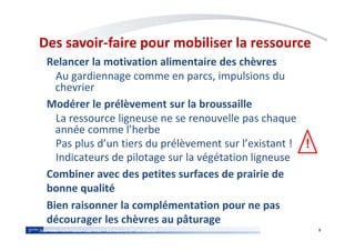 85èmes Journées Techniques Caprines – 31 mars et 1er avril 2015
Des savoir-faire pour mobiliser la ressource
Relancer la motivation alimentaire des chèvres
Au gardiennage comme en parcs, impulsions du
chevrier
Modérer le prélèvement sur la broussaille
La ressource ligneuse ne se renouvelle pas chaque
année comme l’herbe
Pas plus d’un tiers du prélèvement sur l’existant !
Indicateurs de pilotage sur la végétation ligneuse
Combiner avec des petites surfaces de prairie de
bonne qualité
Bien raisonner la complémentation pour ne pas
décourager les chèvres au pâturage
!
 