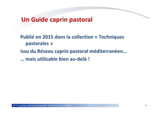 95èmes Journées Techniques Caprines – 31 mars et 1er avril 2015
Un Guide caprin pastoral
Publié en 2015 dans la collection « Techniques
pastorales »
Issu du Réseau caprin pastoral méditerranéen…
… mais utilisable bien au-delà !
 