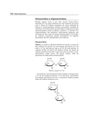 114 •   Motta • Bioquímica



                             Dissacarídeos e oligossacarídeos
                             Quando ligados entre si por uma ligação O-glicosídica,
                             (formada por um grupo hidroxila de uma molécula de açúcar
                             com o átomo de carbono anomérico de outra molécula de
                             açúcar) os monossacarídeos formam uma grande variedade de
                             moléculas. Os dissacarídeos são glicosídeos compostos por dois
                             monossacarídeos (como a maltose, a lactose e a sacarose). Os
                             oligossacarídeos são polímeros relativamente pequenos que
                             consistem de dois a dez (ou mais) monossacarídeos. Os átomos
                             de carbonos anoméricos quando participantes de ligações
                             glicosídicas não são oxidados pelos íons cúpricos.

                             Dissacarídeos
                             Maltose. A maltose é obtida de hidrólise do amido e consiste de
                             dois resíduos de glicose em uma ligação glicosídica α(1→4)
                             onde o C1 de uma glicose liga-se ao C4 de outra glicose. O
                             segundo resíduo de glicose da maltose contém um átomo de
                             carbono anomérico livre (C1), capaz de existir na forma α ou β-
                             piranosídica, sendo assim, um açúcar redutor, além de
                             apresentar atividade óptica (mutarrotação).

                                               CH2 OH                         CH2 OH
                                                     O                              O
                                               OH        1                4   OH
                                          OH                     O
                                                                                         OH
                                                     OH                             OH
                                                 Maltose, ligação α(1→4)

                               A isomaltose é um dissacarídio onde a ligação é formada entre
                             o C1 de um resíduo de glicose e o C6 de outra, constituindo
                             uma ligação glicosídica α(1→6). A isomaltose também contém
                             átomo de carbono anomérico livre.

                                                    CH2 OH
                                                             O       H
                                                    OH           1

                                               OH                    O
                                                             OH
                                                                 6
                                                                     CH2
                                                                               O
                                                                     OH
                                                                                    OH
                                                                               OH
 