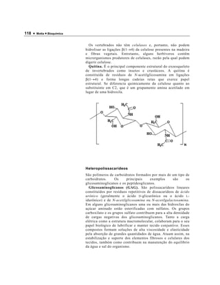 118 •   Motta • Bioquímica



                               Os vertebrados não têm celulases e, portanto, não podem
                             hidrolisar as ligações β(1→4) da celulose presentes na madeira
                             e fibras vegetais. Entretanto, alguns herbívoros contêm
                             microrganismos produtores de celulases, razão pela qual podem
                             digerir celulose.
                               Quitina. É o principal componente estrutural do exoesqueleto
                             de invertebrados como insetos e crustáceos. A quitina é
                             constituída de resíduos de N-acetilglicosamina em ligações
                             β(1→4) e forma longas cadeias retas que exerce papel
                             estrutural. Se diferencia quimicamente da celulose quanto ao
                             substituinte em C2, que é um grupamento amina acetilado em
                             lugar de uma hidroxila.




                             Heteropolissacarídeos
                             São polímeros de carboidratos formados por mais de um tipo de
                             carboidratos.     Os      principais    exemplos       são    os
                             glicosaminoglicanos e os peptídeoglicanos.
                               Glicosaminoglicanos (GAG). São polissacarídeos lineares
                             constituídos por resíduos repetitivos de dissacarídeos de ácido
                             urônico (geralmente o ácido D -glicurônico ou o ácido L -
                             idurônico) e de N-acetilglicosamina ou N-acetilgalactosamina.
                             Em alguns glicosaminoglicanos uma ou mais das hidroxilas do
                             açúcar aminado estão esterificadas com sulfatos. Os grupos
                             carboxilato e os grupos sulfato contribuem para a alta densidade
                             de cargas negativas dos glicosaminoglicanos. Tanto a carga
                             elétrica como a estrutura macromolecular, colaboram para o seu
                             papel biológico de lubrificar e manter tecido conjuntivo. Esses
                             compostos formam soluções de alta viscosidade e elasticidade
                             pela absorção de grandes quantidades de água. Atuam assim, na
                             estabilização e suporte dos elementos fibrosos e celulares dos
                             tecidos, também como contribuem na manutenção do equilíbrio
                             da água e sal do organismo.
 