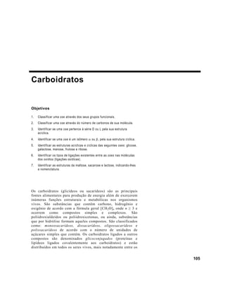 Carboidratos


Objetivos

1.   Classificar uma ose através dos seus grupos funcionais.
2.   Classificar uma ose através do número de carbonos de sua molécula.
3.   Identificar se uma ose pertence à série D ou L pela sua estrutura
     acíclica.
4.   Identificar se uma ose é um isômero α ou β, pela sua estrutura cíclica.
5.   Identificar as estruturas acíclicas e cíclicas das seguintes oses: glicose,
     galactose, manose, frutose e ribose.
6.   Identificar os tipos de ligações existentes entre as oses nas moléculas
     dos osídios (ligações osídicas).
7.   Identificar as estruturas da maltose, sacarose e lactose, indicando-lhes
     a nomenclatura.




Os carboidratos (glicídeos ou sacarídeos) são as principais
fontes alimentares para produção de energia além de exercerem
inúmeras funções estruturais e metabólicas nos organismos
vivos. São substâncias que contêm carbono, hidrogênio e
oxigênio de acordo com a fórmula geral [CH 2 O] n onde n ≥ 3 e
ocorrem como compostos simples e complexos. São
poliidroxialdeídos ou poliidroxicetonas, ou ainda, substâncias
que por hidrólise formam aqueles compostos. São classificados
como: monossacarídeos, dissacarídeos, oligossacarídeos e
polissacarídeos de acordo com o número de unidades de
açúcares simples que contém. Os carboidratos ligados a outros
compostos são denominados glicoconjugados (proteínas e
lipídeos ligados covalentemente aos carboidratos) e estão
distribuídos em todos os seres vivos, mais notadamente entre os


                                                                                   105
 