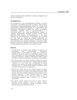 Carboidratos   • 123

células cancerosas pode contribuir no processo diagnóstico de
tumores e metástases.

Proteoglicanos
Os proteoglicanos são macromoléculas presentes na matriz
extracelular, constituídas pala união covalente e não-covalente
de proteínas e glicosaminoglicanos (GAG). As cadeias GAG
estão ligados as proteínas por ligações N- e O-glicosídicas. São
substâncias polianiônicas formadas por cadeias de unidades
diolosídicas repetidas como a queratona-sulfato e o
condroitina-sulfato que estão covalentemente ligadas ao
esqueleto polipeptídico chamado proteína central. Essas
proteínas estão ligadas não-covalentemente a um longo
filamento de ácido hialurônico. A cartilagem, que é formada
por uma rede de fibrilas de colágeno preenchida por
proteoglicanos, pode amortecer forças compressivas porque
esses polianíons são altamente hidratados e expulsam a água
durante a compressão. Quando a cessa a pressão, a água retorna
aos proteoglicanos que voltam a ter a estrutura inicial.

Resumo
1. Os carboidratos, as moléculas mais abundantes na natureza, são
 classificados      como       monossacarídeos,         dissacarídeos,
 oligossacarídeos e polissacarídeos de acordo com o número de
 unidades de açúcar que contêm. Os carboidratos também ocorrem
 como componentes de outras biomoléculas. Glicoconjugados são
 moléculas de proteínas e lipídeos covalentemente ligados a grupos
 carboidratos. Incluem proteoglicanos, glicoproteínas e glicolipídeos.
2. Os monossacarídeos com grupos funcionais aldeído são aldoses;
 aqueles com grupos cetona são cetoses. Açúcares simples pertencem
 à família D e L , de acordo com a configuração do carbono
 assimétrico mais distante dos grupos funcionais aldeído e cetona
 semelhantes ao D e L isômero do gliceraldeído. A família D contém
 os açúcares biologicamente mais importantes.
3. Açúcares que contêm cinco ou seis carbonos existem nas formas
 cíclicas que resultam da reação entre grupos hidroxila e aldeído
 (produto hemiacetal) ou grupos cetonas (produto hemicetal). Tanto
 nos anéis com cinco membros (furanoses) como os anéis com seis
 membros (piranoses), o grupo hidroxila ligado ao carbono
 anomérico está abaixo (α) ou acima (β) do plano do anel. A
 interconversão espontânea entre as formas α e β é chamada
 mutarrotação.
4. Os açúcares simples sofrem vários tipos de rações químicas.
 Derivados dessas moléculas, como os ácidos urônicos,
 aminoaçúcares, desoxiaçúcares e açúcares fosforilados, exercem
 importantes papéis no metabolismo celular.


123
 