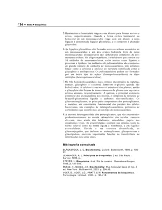 124 •   Motta • Bioquímica



                             5. Hemiacetais e hemicetais reagem com álcoois para formar acetais e
                               cetais, respectivamente. Quando a forma cíclica hemiacetal ou
                               hemicetal de um monossacarídeo reage com um álcool, a nova
                               ligação é denominada ligação glicosídica, e o composto é chamado
                               glicosídeo.
                             6. As ligações glicosídicas são formadas entre o carbono anomérico de
                               um monossacarídeo e um dos grupos hidroxila livre de outro
                               monossacarídeo. Dissacarídeos são carboidratos compostos de dois
                               monossacarídeos. Os oligossacarídeos, carboidratos que contêm até
                               10 unidades de monossacarídeos, estão muitas vezes ligados a
                               proteínas e lipídeos. As moléculas de polissacarídeos são compostas
                               de grande número de unidades de monossacarídeos, tem estrutura
                               linear como a celulose e amilose ou estrutura ramificada como o
                               glicogênio e amilopectina. Os polissacarídeos podem ser formados
                               por um único tipo de açúcar (homopolissacarídeos) ou tipos
                               múltiplos (heteropolissacarídeos).
                             7. Os três homopolissacarídeos mais comuns encontrados na natureza
                               (amido, glicogênio e celulose) fornecem D -glicose quando são
                               hidrolizados. A celulose é um material estrutural das plantas; amido
                               e glicogênio são formas de armazenamento de glicose nos vegetais e
                               células animais, respectivamente. A quitina, o principal composto
                               estrutural dos exoesqueletos dos insetos, é composta de resíduos de
                               N-acetil-glicosamina ligados a carbonos não-ramificados. Os
                               glicosaminoglicanos, os principais componentes dos proteoglicanos,
                               e mureína, um constituinte fundamental das paredes das células
                               bacterianas, são exemplos de heteropolissacarídeos, polímeros de
                               carboidratos que contêm mais de um tipo de monossacarídeo.
                             8. A enorme heterogeneidade dos proteoglicanos, que são encontrados
                               predominantemente na matriz extracelular dos tecidos, exercem
                               diversos, mas ainda não totalmente entendidos, papéis nos
                               organismos vivos. As glicoproteínas ocorrem nas células, tanto na
                               forma solúvel como na forma ligada à membrana, e em líquidos
                               extracelulares. Devido a sua estrutura diversificada, os
                               glicoconjugados, que incluem os proteoglicanos, glicoproteínas e
                               glicolipídeos, exercem importantes funções na transferência de
                               informações nos seres vivos.


                             Bibliografia consultada
                             BLACKSTOCK, J. C, Biochemistry. Oxford : Butterworth, 1998. p. 106-
                             22.
                             LEHNINGER, A. L. Princípios de bioquímica. 2 ed. São Paulo :
                             Sarvier, 1995. p..
                             STRYER, L. Bioquímica. 4 ed. Rio de Janeiro : Guanabara-Koogan,
                             1996. p. 437-556.
                             McKEE, T., McKEE, J.R. Biochemistry: The molecular basis of live. 3
                             ed. New York : McGraw-Hill, 2003. p. 200-33.
                             VOET, D., VOET, J.G., PRATT, C.W. Fundamentos de bioquímica.
                             Porto Alegre : Artmed, 2000. p. 195-218.
 
